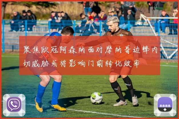 聚焦欧冠阿森纳面对摩纳哥边锋内切威胁或将影响门前转化效率