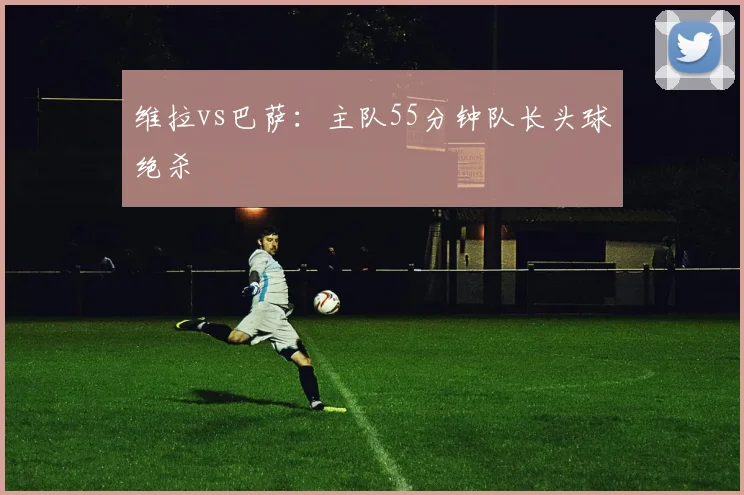 维拉vs巴萨:主队55分钟队长头球绝杀