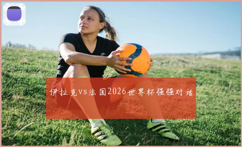 伊拉克vs法国2026世界杯强强对话