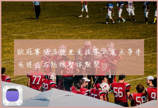 欧冠赛场马德里竞技第二落点争夺或将左右防线整体默契